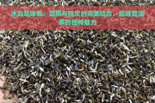 冰岛龙珠茶：品质与档次的完美结合，超越普洱茶的独特魅力