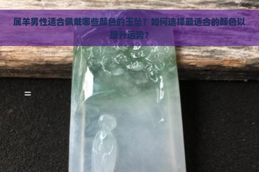 属羊男性适合佩戴哪些颜色的玉坠？如何选择最适合的颜色以提升运势？