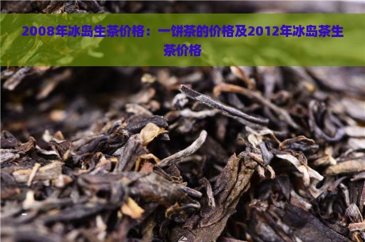 2008年冰岛生茶价格：一饼茶的价格及2012年冰岛茶生茶价格