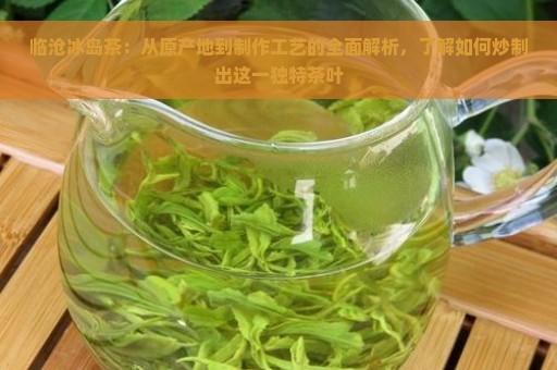 临沧冰岛茶：从原产地到制作工艺的全面解析，了解如何炒制出这一独特茶叶