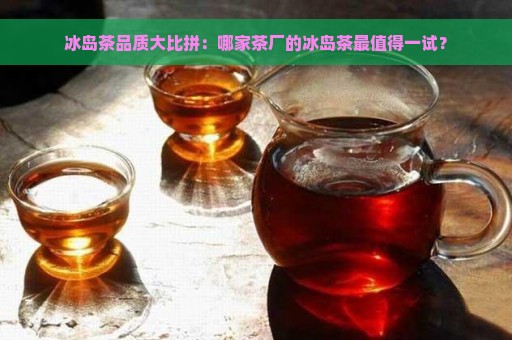 冰岛茶品质大比拼：哪家茶厂的冰岛茶最值得一试？