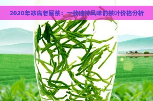 2020年冰岛老寨茶：一款独特风味的茶叶价格分析