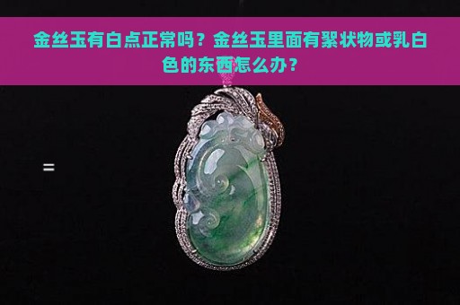 金丝玉有白点正常吗？金丝玉里面有絮状物或乳白色的东西怎么办？