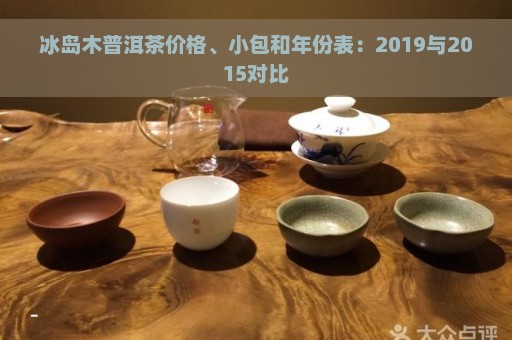 冰岛木普洱茶价格、小包和年份表：2019与2015对比