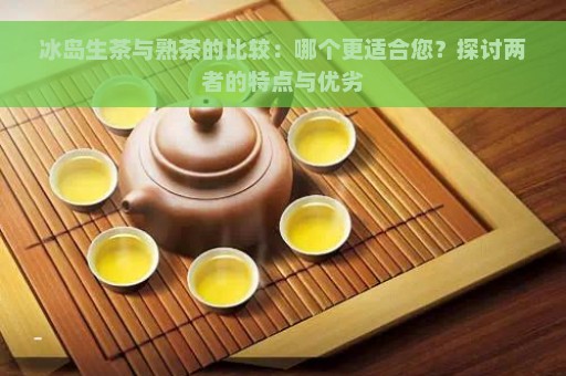 冰岛生茶与熟茶的比较：哪个更适合您？探讨两者的特点与优劣