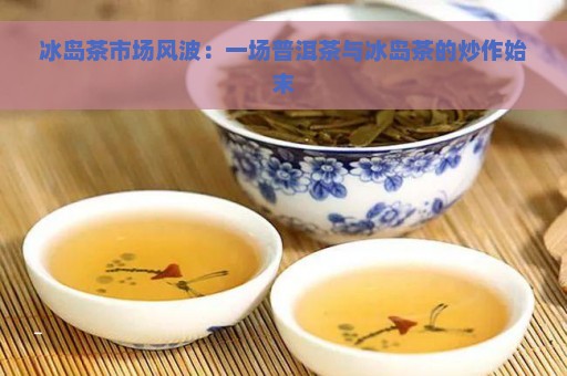 冰岛茶市场风波：一场普洱茶与冰岛茶的炒作始末