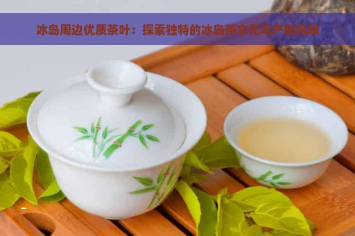 冰岛周边优质茶叶：探索独特的冰岛茶文化与产地风味