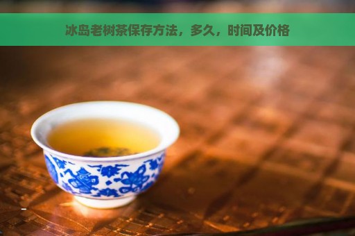 冰岛老树茶保存方法，多久，时间及价格