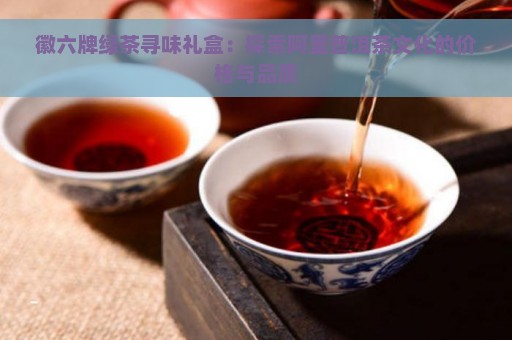 徽六牌绿茶寻味礼盒：探索阿里普洱茶文化的价格与品质