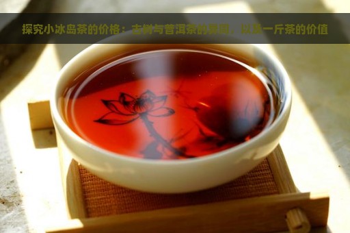 探究小冰岛茶的价格：古树与普洱茶的异同，以及一斤茶的价值