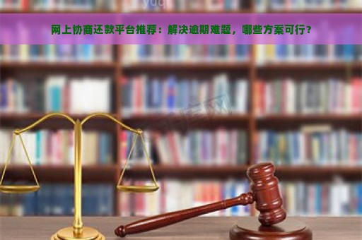 网上协商还款平台推荐：解决逾期难题，哪些方案可行？