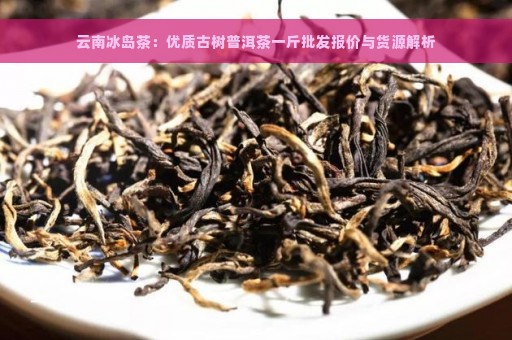 云南冰岛茶：优质古树普洱茶一斤批发报价与货源解析