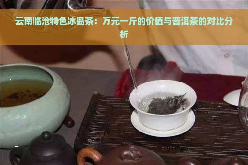 云南临沧特色冰岛茶：万元一斤的价值与普洱茶的对比分析