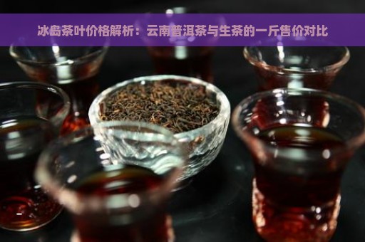 冰岛茶叶价格解析：云南普洱茶与生茶的一斤售价对比