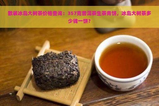 散装冰岛大树茶价格查询：357克普洱茶生茶青饼，冰岛大树茶多少钱一饼？