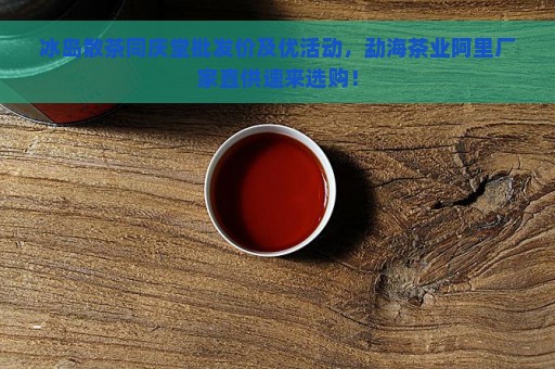 冰岛散茶同庆堂批发价及优活动，勐海茶业阿里厂家直供速来选购！