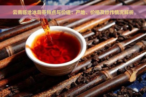 云南临沧冰岛茶特点与价值：产地、价格及炒作情况解析