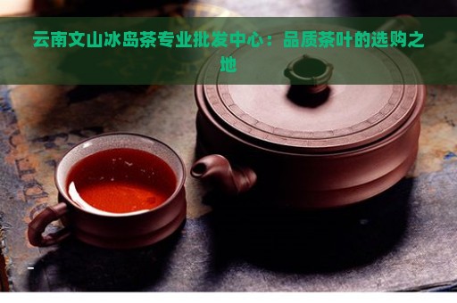 云南文山冰岛茶专业批发中心：品质茶叶的选购之地