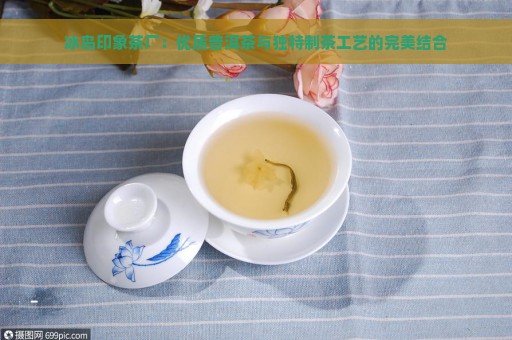 冰岛印象茶厂：优质普洱茶与独特制茶工艺的完美结合