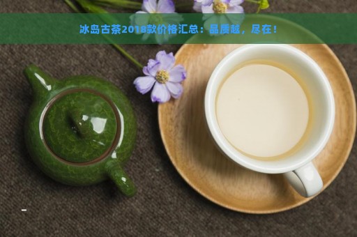 冰岛古茶2018款价格汇总：品质越，尽在！