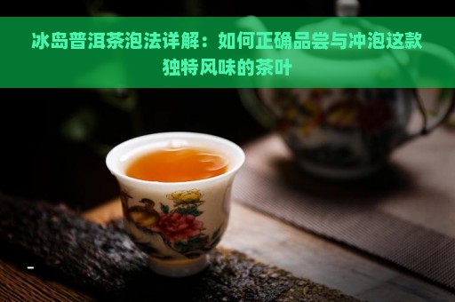 冰岛普洱茶泡法详解：如何正确品尝与冲泡这款独特风味的茶叶