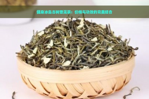 健身冰岛古树普洱茶：价格与功效的完美结合