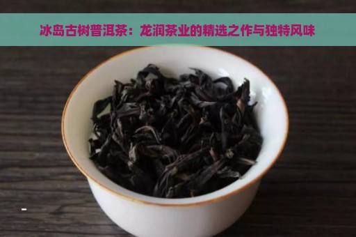 冰岛古树普洱茶：龙润茶业的精选之作与独特风味