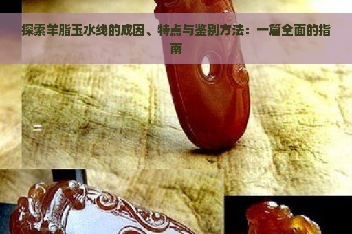 探索羊脂玉水线的成因、特点与鉴别方法：一篇全面的指南