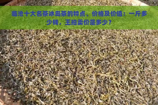 临沧十大名茶冰岛茶的特点、价格及价值：一斤多少钱，王拍卖价是多少？