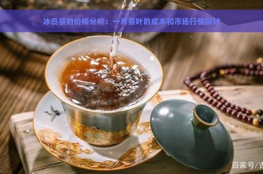 冰岛茶的价格分析：一克茶叶的成本和市场行情探讨