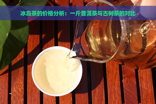 冰岛茶的价格分析：一斤普洱茶与古树茶的对比