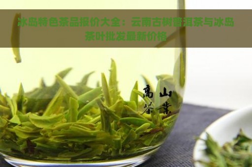 冰岛特色茶品报价大全：云南古树普洱茶与冰岛茶叶批发最新价格