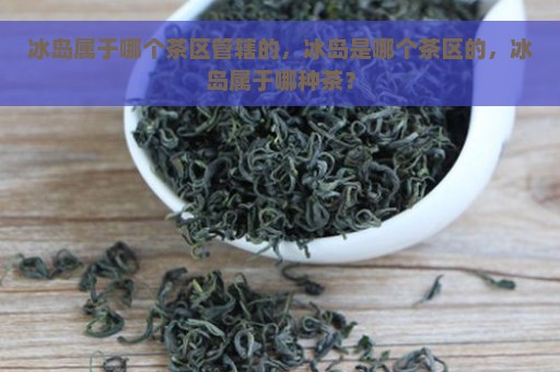 冰岛属于哪个茶区管辖的，冰岛是哪个茶区的，冰岛属于哪种茶？