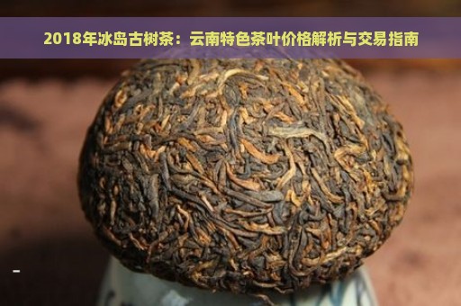 2018年冰岛古树茶：云南特色茶叶价格解析与交易指南