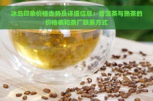 冰岛印象价格走势及详细信息：普洱茶与熟茶的价格表和茶厂联系方式