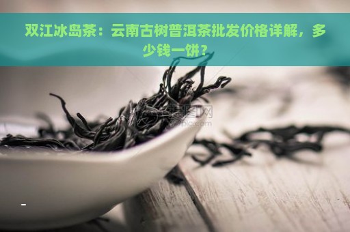 双江冰岛茶：云南古树普洱茶批发价格详解，多少钱一饼？