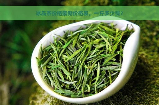 冰岛茶价格最新价格表，一斤多少钱？