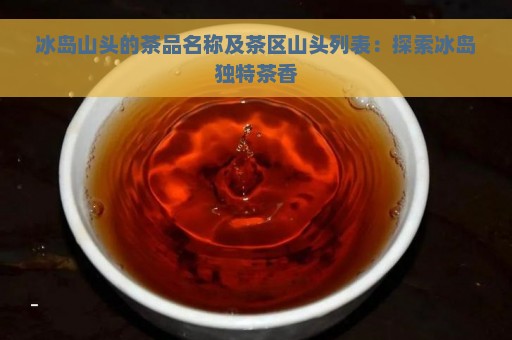 冰岛山头的茶品名称及茶区山头列表：探索冰岛独特茶香