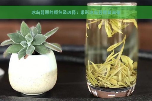 冰岛翡翠的颜色及选择：条形冰岛翡翠普洱茶