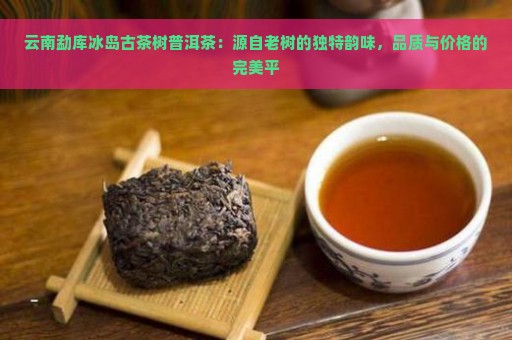 云南勐库冰岛古茶树普洱茶：源自老树的独特韵味，品质与价格的完美平