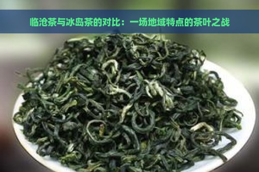 临沧茶与冰岛茶的对比：一场地域特点的茶叶之战