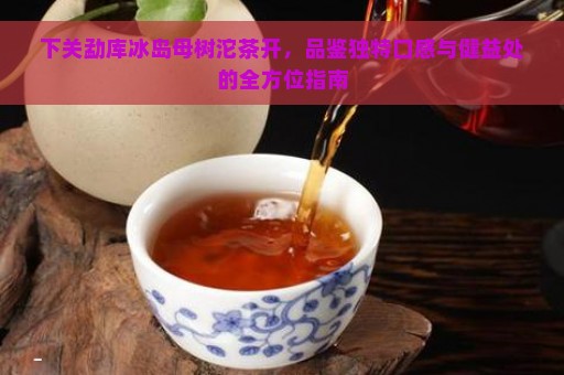 下关勐库冰岛母树沱茶开，品鉴独特口感与健益处的全方位指南