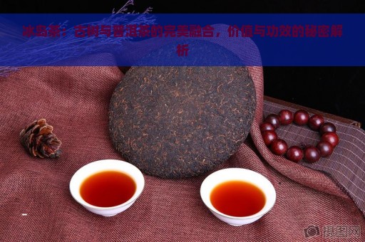 冰岛茶：古树与普洱茶的完美融合，价值与功效的秘密解析