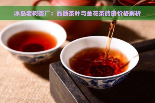 冰岛老树茶厂：品质茶叶与金花茶砖的价格解析