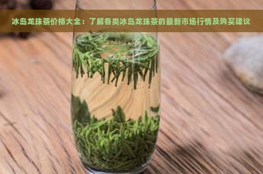 冰岛龙珠茶价格大全：了解各类冰岛龙珠茶的最新市场行情及购买建议