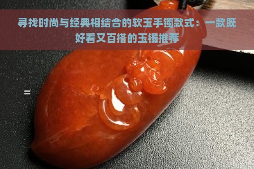 寻找时尚与经典相结合的软玉手镯款式：一款既好看又百搭的玉镯推荐