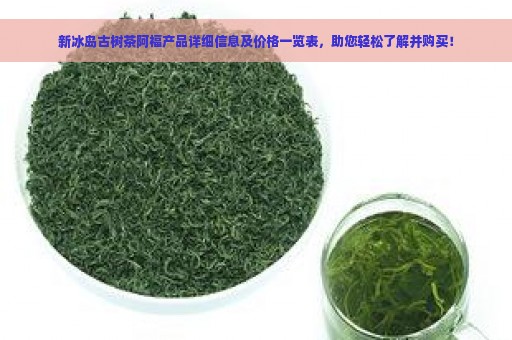 新冰岛古树茶阿福产品详细信息及价格一览表，助您轻松了解并购买！