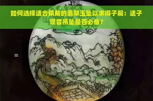 如何选择适合佩戴的翡翠玉坠以求得子嗣：送子观音吊坠是否必备？