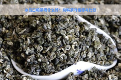 冰岛口粮茶喝什么好：纯料茶叶推荐与比较