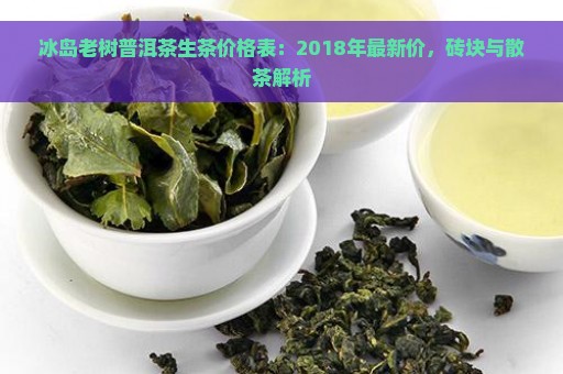 冰岛老树普洱茶生茶价格表：2018年最新价，砖块与散茶解析